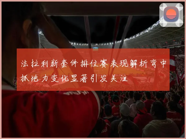 法拉利新套件排位赛表现解析弯中抓地力变化显著引发关注