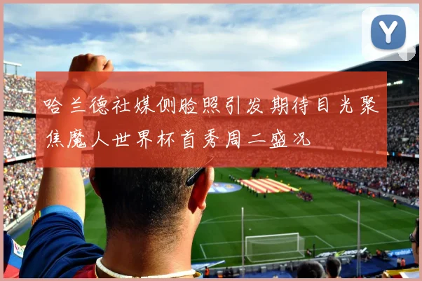 哈兰德社媒侧脸照引发期待目光聚焦魔人世界杯首秀周二盛况