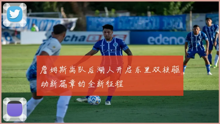 詹姆斯离队后湖人开启东里双核驱动新篇章的全新征程