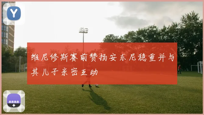 维尼修斯赛前赞扬安东尼稳重并与其儿子亲密互动