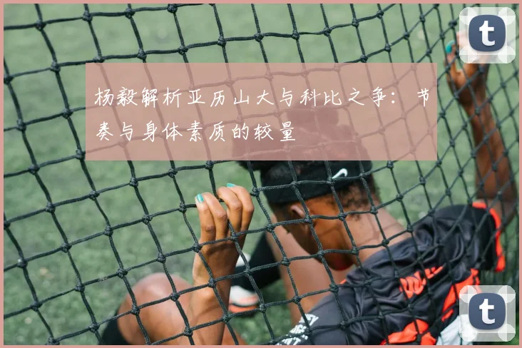 杨毅解析亚历山大与科比之争：节奏与身体素质的较量