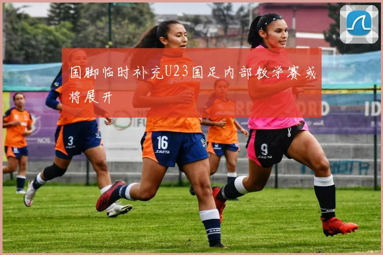 国脚临时补充U23国足内部教学赛或将展开