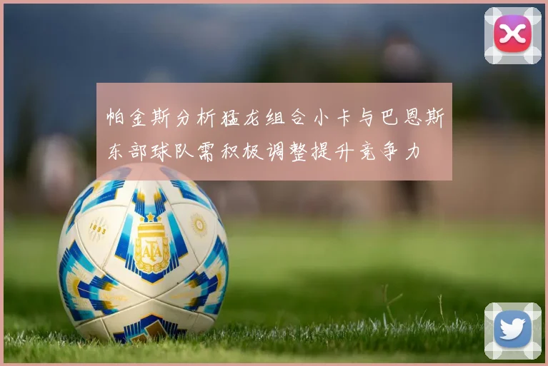 帕金斯分析猛龙组合小卡与巴恩斯东部球队需积极调整提升竞争力