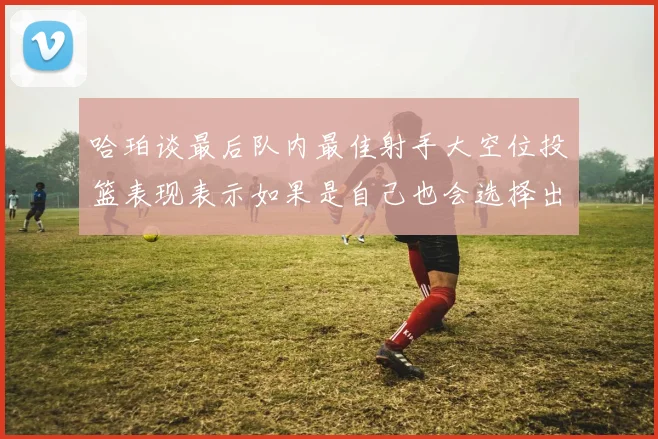 哈珀谈最后队内最佳射手大空位投篮表现表示如果是自己也会选择出手
