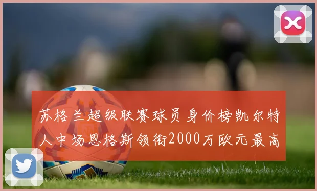 苏格兰超级联赛球员身价榜凯尔特人中场恩格斯领衔2000万欧元最高