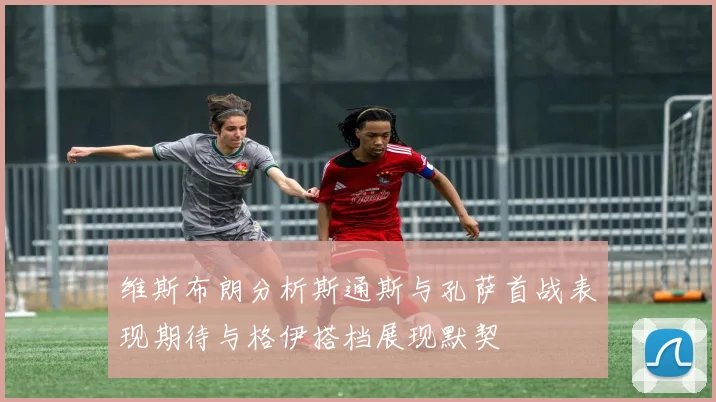 维斯布朗分析斯通斯与孔萨首战表现期待与格伊搭档展现默契