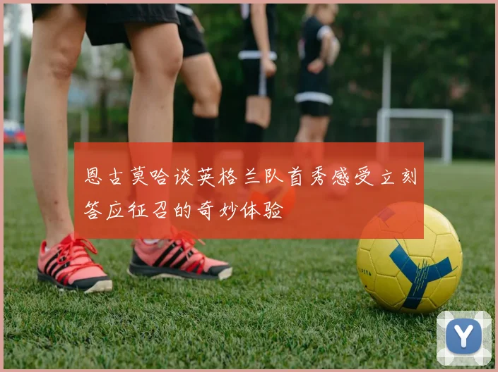 恩古莫哈谈英格兰队首秀感受立刻答应征召的奇妙体验