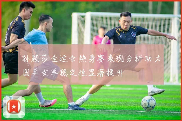 孙颖莎全运会热身赛表现分析助力国乒女单稳定性显著提升