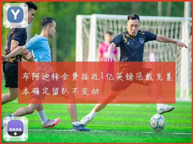 布阿迪转会费接近1亿英镑范戴克基本确定留队不变动