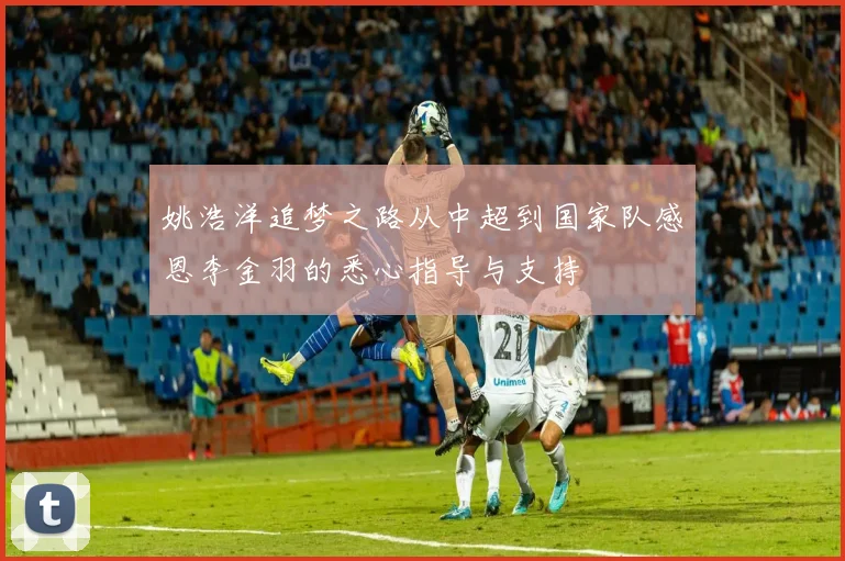 姚浩洋追梦之路从中超到国家队感恩李金羽的悉心指导与支持