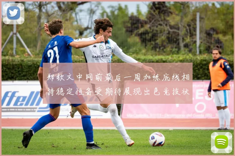 郑钦文中网前最后一周加练底线相持稳定性备受期待展现出色竞技状态