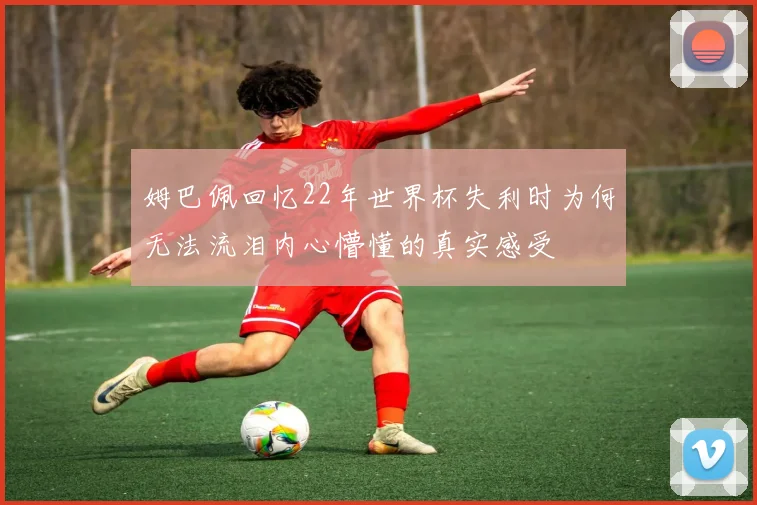 姆巴佩回忆22年世界杯失利时为何无法流泪内心懵懂的真实感受