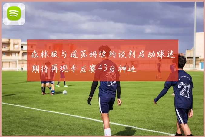 森林狼与道苏姆续约谈判启动球迷期待再现季后赛43分神迹