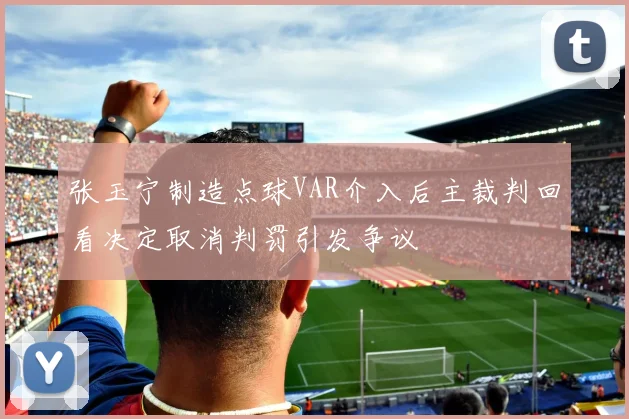 张玉宁制造点球VAR介入后主裁判回看决定取消判罚引发争议
