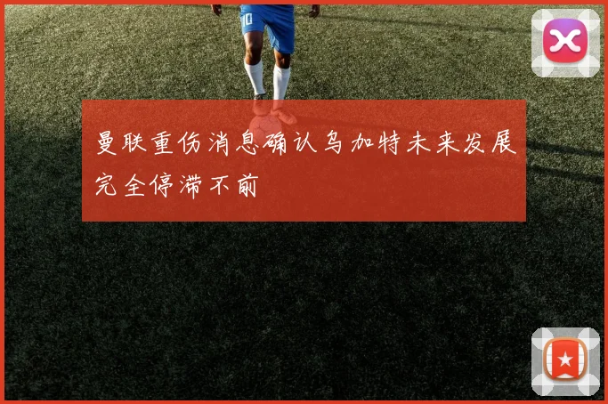 曼联重伤消息确认乌加特未来发展完全停滞不前
