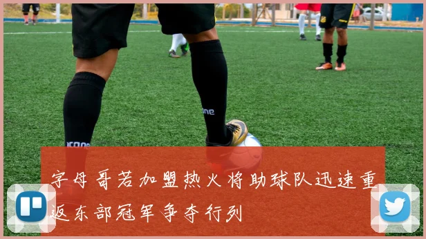 字母哥若加盟热火将助球队迅速重返东部冠军争夺行列