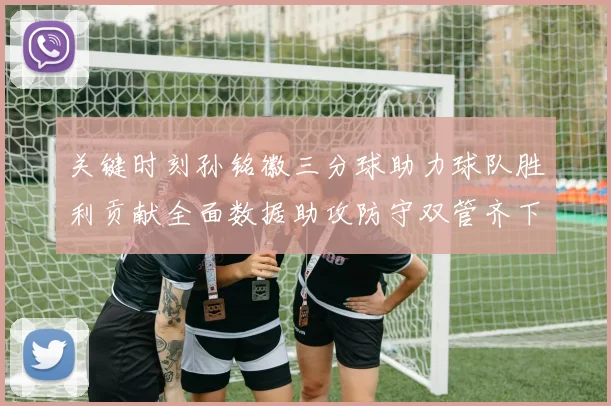 关键时刻孙铭徽三分球助力球队胜利贡献全面数据助攻防守双管齐下