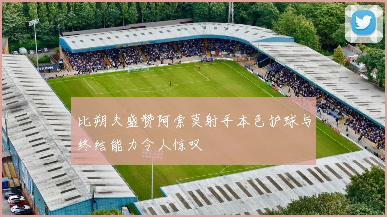 比朔夫盛赞阿索莫射手本色护球与终结能力令人惊叹