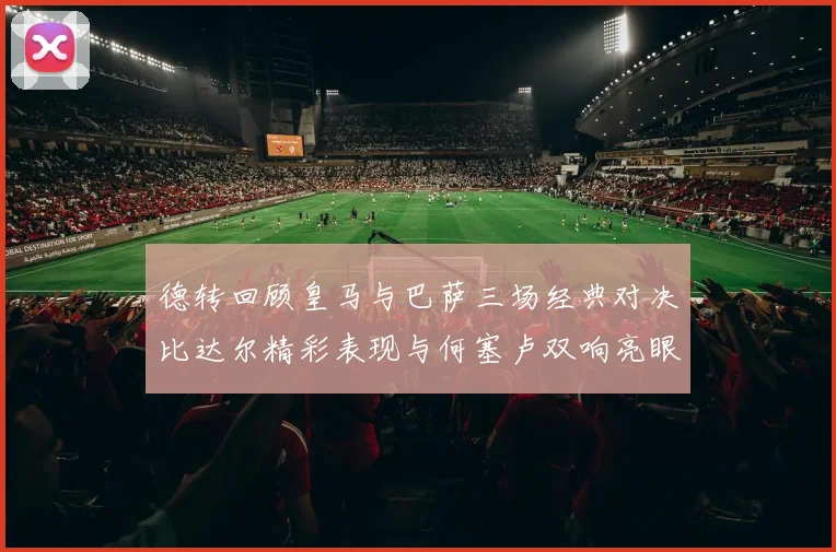德转回顾皇马与巴萨三场经典对决比达尔精彩表现与何塞卢双响亮眼