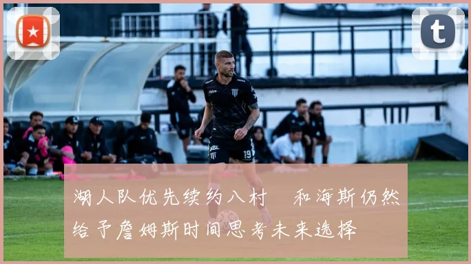 湖人队优先续约八村塁和海斯仍然给予詹姆斯时间思考未来选择