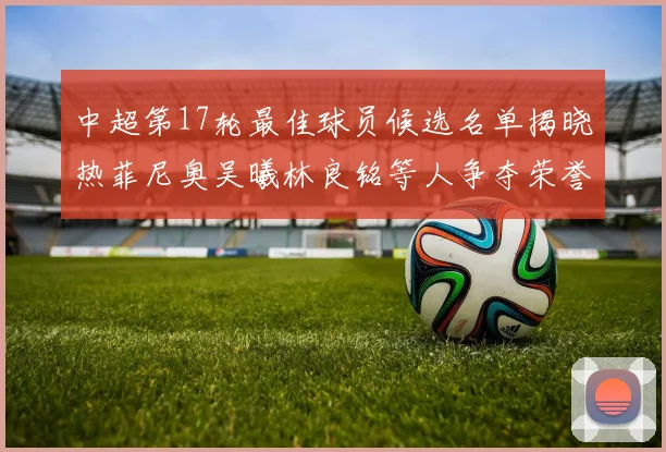 中超第17轮最佳球员候选名单揭晓热菲尼奥吴曦林良铭等人争夺荣誉