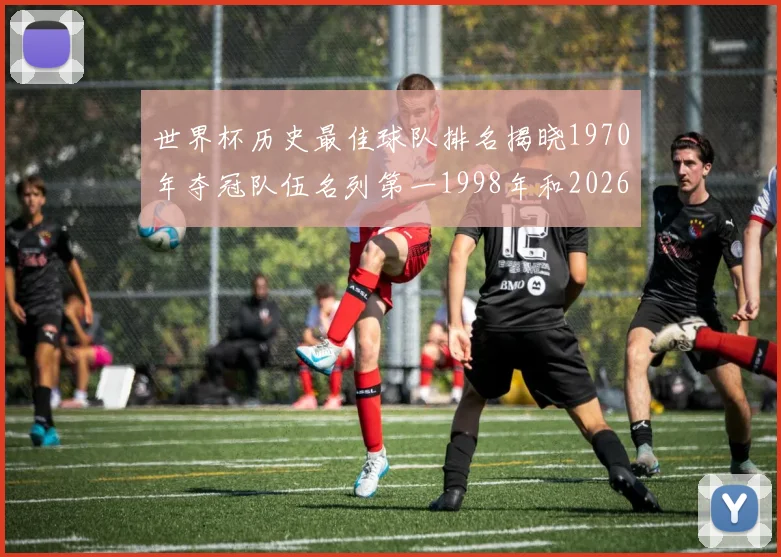 世界杯历史最佳球队排名揭晓1970年夺冠队伍名列第一1998年和2026年表现分析