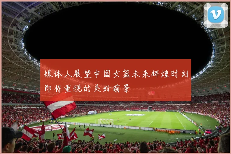 媒体人展望中国女篮未来辉煌时刻即将重现的美好前景