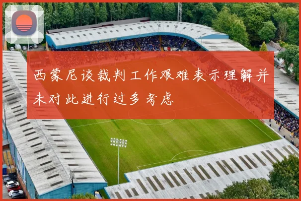 西蒙尼谈裁判工作艰难表示理解并未对此进行过多考虑