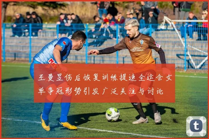 王曼昱伤后恢复训练提速全运会女单争冠形势引发广泛关注与讨论