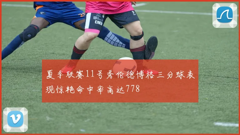 夏季联赛11号秀伦德博格三分球表现惊艳命中率高达778