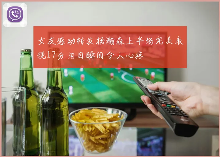 女友感动转发杨瀚森上半场完美表现17分泪目瞬间令人心疼