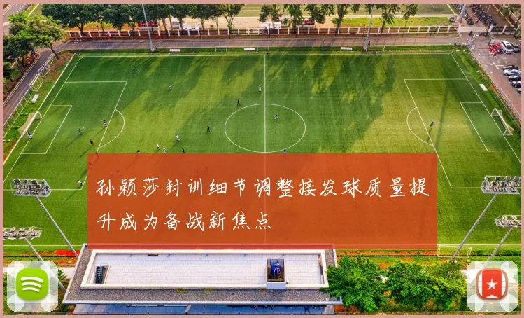 孙颖莎封训细节调整接发球质量提升成为备战新焦点