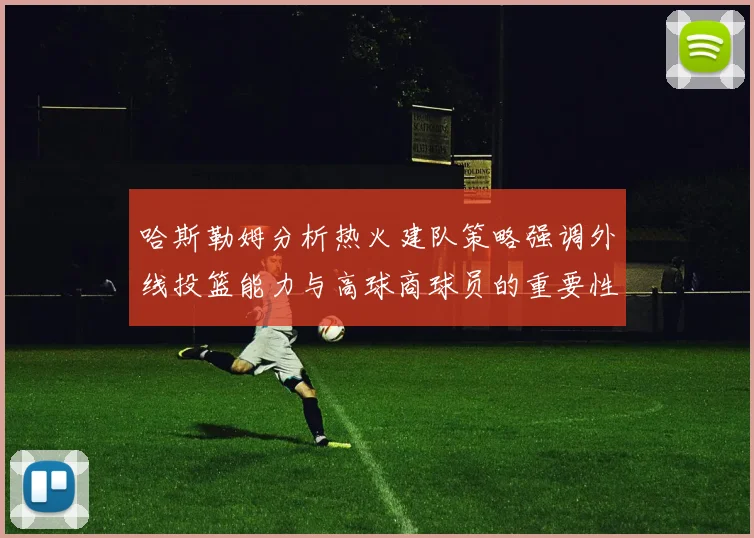 哈斯勒姆分析热火建队策略强调外线投篮能力与高球商球员的重要性